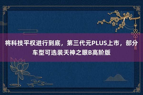 将科技平权进行到底，第三代元PLUS上市，部分车型可选装天神之眼B高阶版