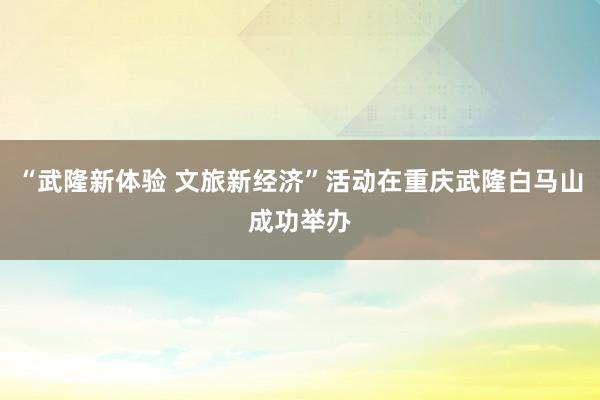 “武隆新体验 文旅新经济”活动在重庆武隆白马山成功举办