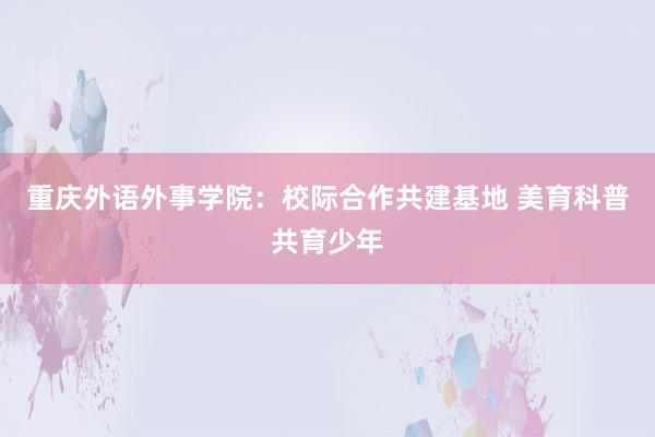 重庆外语外事学院：校际合作共建基地 美育科普共育少年