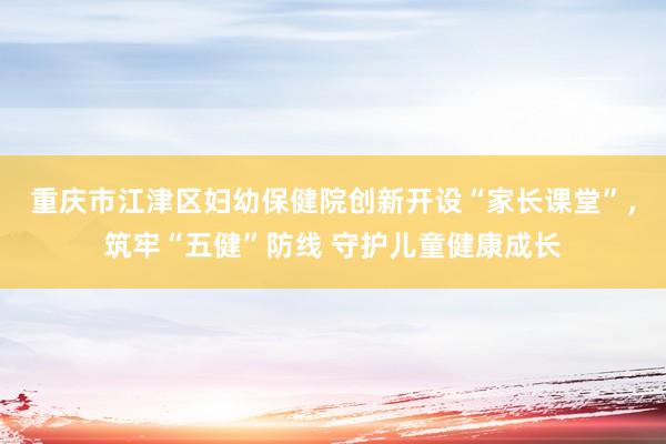 重庆市江津区妇幼保健院创新开设“家长课堂”，筑牢“五健”防线 守护儿童健康成长