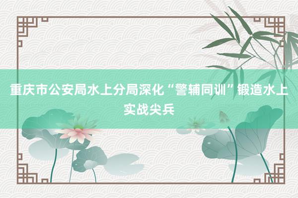 重庆市公安局水上分局深化“警辅同训”锻造水上实战尖兵