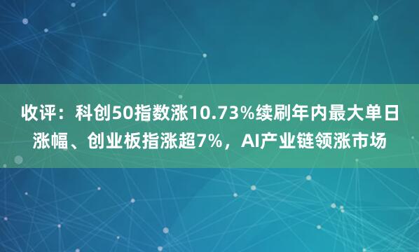 收评：科创50指数涨10.73%续刷年内最大单日涨幅、创业板指涨超7%，AI产业链领涨市场