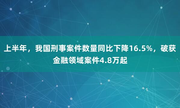 上半年，我国刑事案件数量同比下降16.5%，破获金融领域案件4.8万起