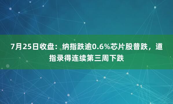 7月25日收盘：纳指跌逾0.6%芯片股普跌，道指录得连续第三周下跌