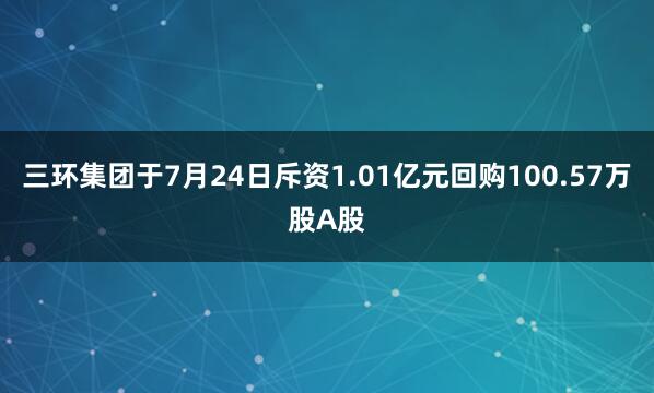 三环集团于7月24日斥资1.01亿元回购100.57万股A股
