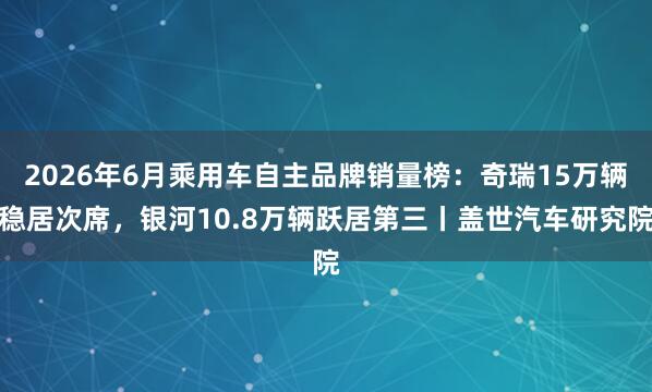 2026年6月乘用车自主品牌销量榜：奇瑞15万辆稳居次席，银河10.8万辆跃居第三丨盖世汽车研究院