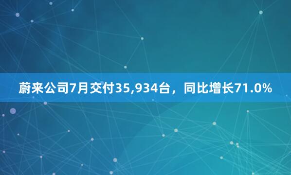 蔚来公司7月交付35,934台,同比增长71.0%