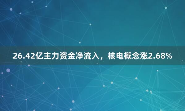 26.42亿主力资金净流入，核电概念涨2.68%