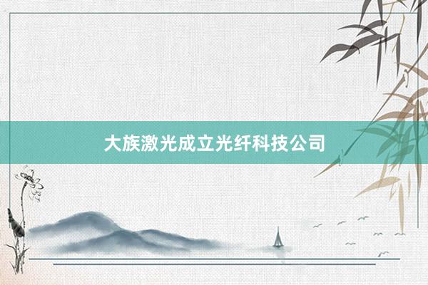 大族激光成立光纤科技公司