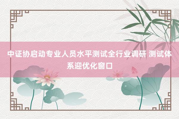 中证协启动专业人员水平测试全行业调研 测试体系迎优化窗口
