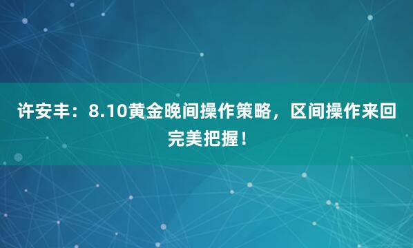 许安丰：8.10黄金晚间操作策略，区间操作来回完美把握！