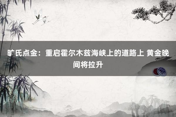 旷氏点金：重启霍尔木兹海峡上的道路上 黄金晚间将拉升