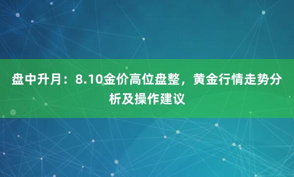 盘中升月：8.10金价高位盘整，黄金行情走势分析及操作建议