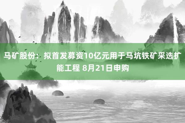 马矿股份：拟首发募资10亿元用于马坑铁矿采选扩能工程 8月21日申购