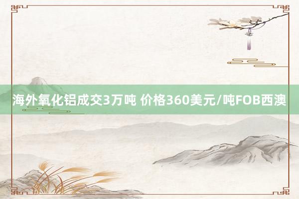 海外氧化铝成交3万吨 价格360美元/吨FOB西澳