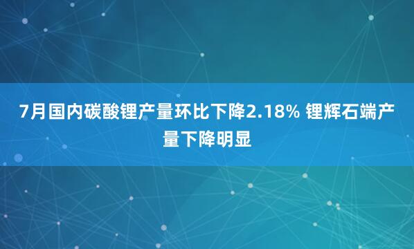 7月国内碳酸锂产量环比下降2.18% 锂辉石端产量下降明显