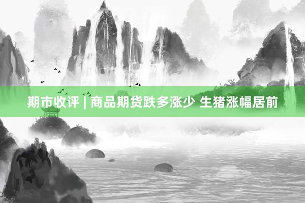 期市收评 | 商品期货跌多涨少 生猪涨幅居前