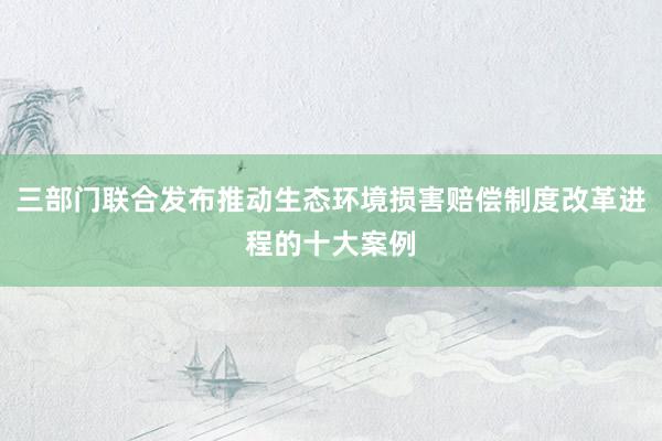 三部门联合发布推动生态环境损害赔偿制度改革进程的十大案例