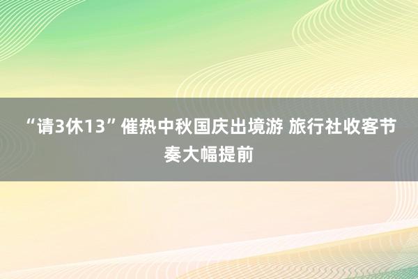 “请3休13”催热中秋国庆出境游 旅行社收客节奏大幅提前