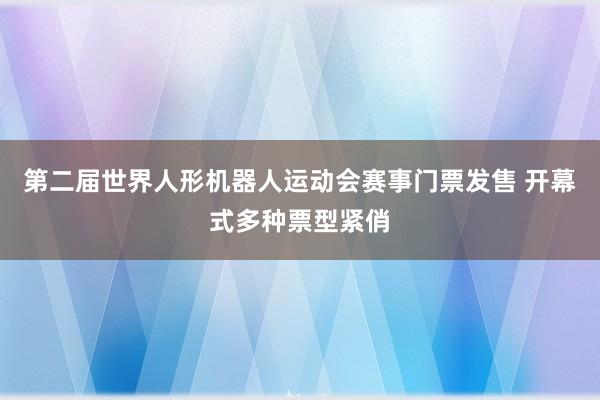 第二届世界人形机器人运动会赛事门票发售 开幕式多种票型紧俏