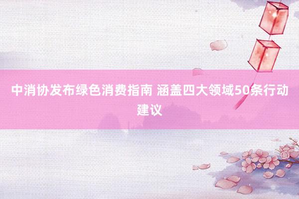 中消协发布绿色消费指南 涵盖四大领域50条行动建议