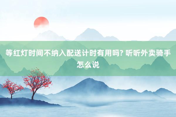 等红灯时间不纳入配送计时有用吗? 听听外卖骑手怎么说