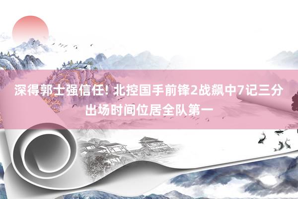 深得郭士强信任! 北控国手前锋2战飙中7记三分出场时间位居全队第一