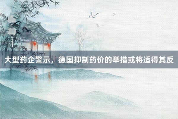大型药企警示，德国抑制药价的举措或将适得其反