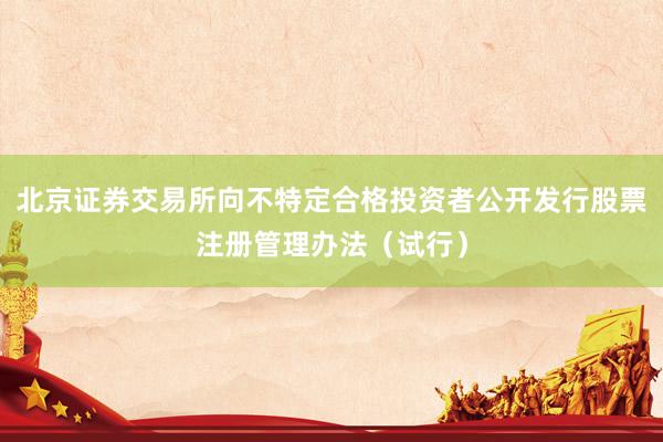 北京证券交易所向不特定合格投资者公开发行股票注册管理办法（试行）