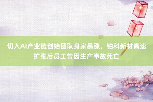 切入AI产业链创始团队身家暴涨，铂科新材高速扩张后员工曾因生产事故死亡