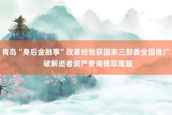 青岛“身后金融事”改革经验获国家三部委全国推广  破解逝者资产查询提取难题