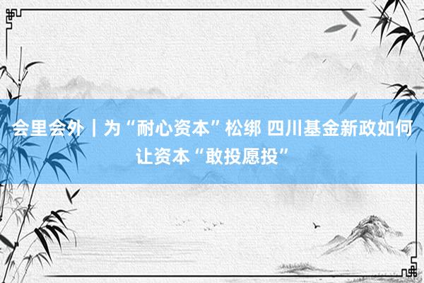 会里会外｜为“耐心资本”松绑 四川基金新政如何让资本“敢投愿投”