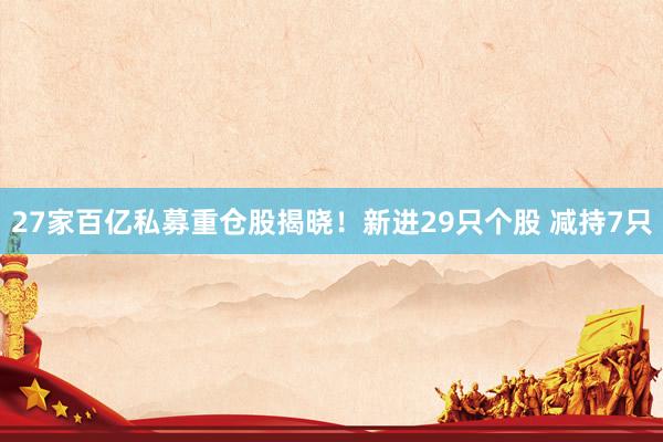 27家百亿私募重仓股揭晓！新进29只个股 减持7只