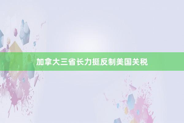 加拿大三省长力挺反制美国关税