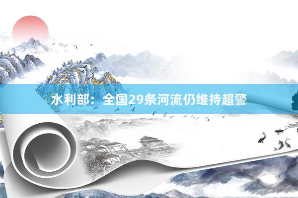 水利部：全国29条河流仍维持超警