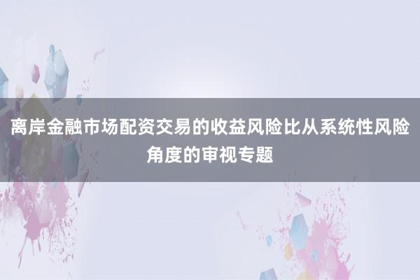 离岸金融市场配资交易的收益风险比从系统性风险角度的审视专题