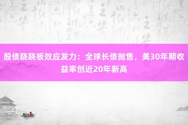 股债跷跷板效应发力：全球长债抛售，美30年期收益率创近20年新高