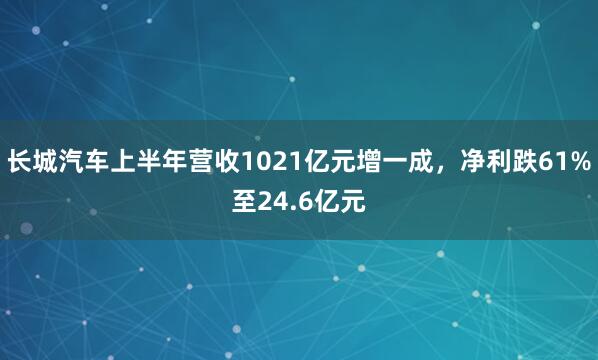 长城汽车上半年营收1021亿元增一成，净利跌61%至24.6亿元