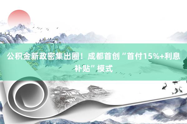 公积金新政密集出圈！成都首创“首付15%+利息补贴”模式