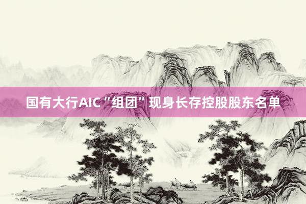 国有大行AIC“组团”现身长存控股股东名单