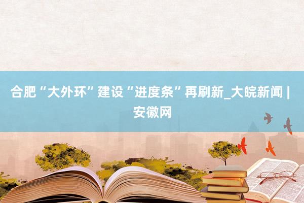 合肥“大外环”建设“进度条”再刷新_大皖新闻 | 安徽网
