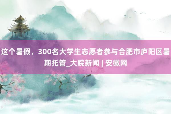 这个暑假，300名大学生志愿者参与合肥市庐阳区暑期托管_大皖新闻 | 安徽网