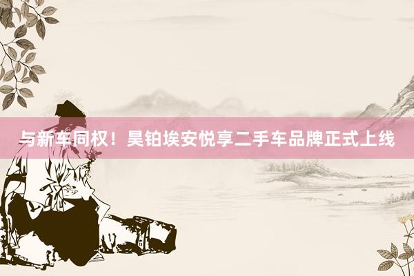 与新车同权！昊铂埃安悦享二手车品牌正式上线