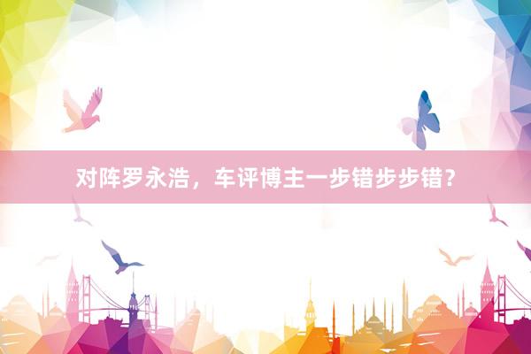 对阵罗永浩，车评博主一步错步步错？