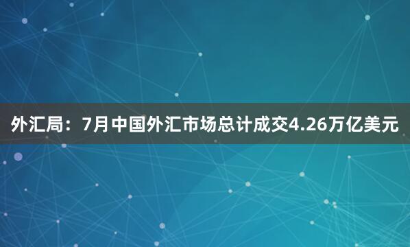 外汇局：7月中国外汇市场总计成交4.26万亿美元