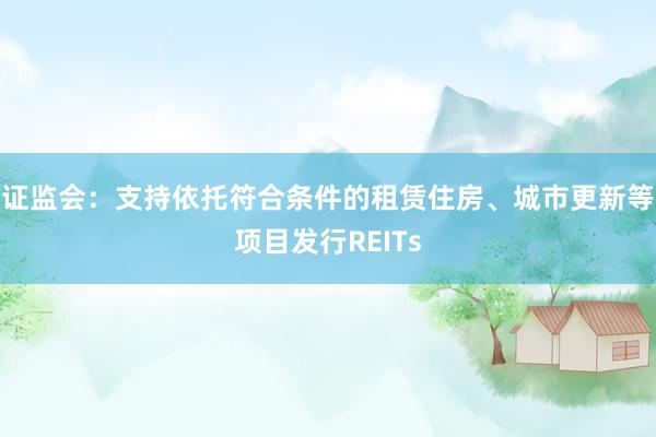 证监会：支持依托符合条件的租赁住房、城市更新等项目发行REITs