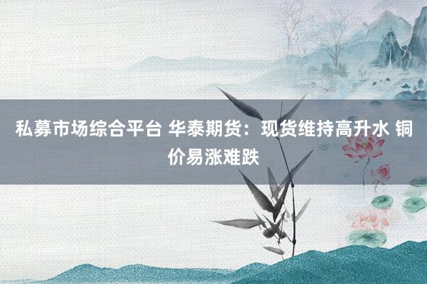 私募市场综合平台 华泰期货：现货维持高升水 铜价易涨难跌