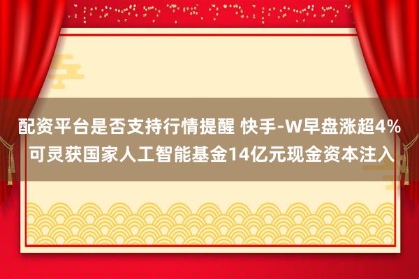 配资平台是否支持行情提醒 快手-W早盘涨超4% 可灵获国家人工智能基金14亿元现金资本注入