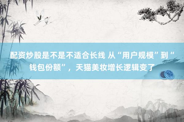配资炒股是不是不适合长线 从“用户规模”到“钱包份额”，天猫美妆增长逻辑变了