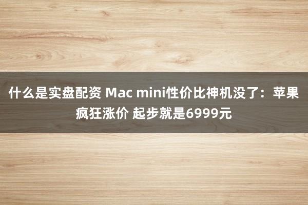 什么是实盘配资 Mac mini性价比神机没了：苹果疯狂涨价 起步就是6999元